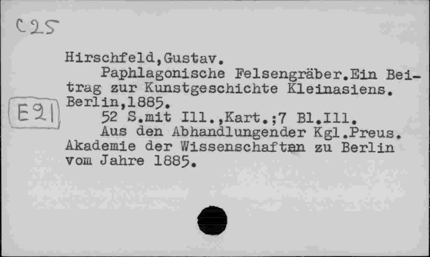 ﻿CIS'
fïïàj)
Hirschfeld,Gustav.
Paphlagonische Felsengräber.Ein Beitrag zur Kunstgeschichte Kleinasiens. Berlin,1885.
52 S.mit Ill.,Kart.;7 Bl.Ill.
Aus den Abhandlungender Kgl.Preus. Akademie der Wissenschaften zu Berlin vom Jahre 1885.